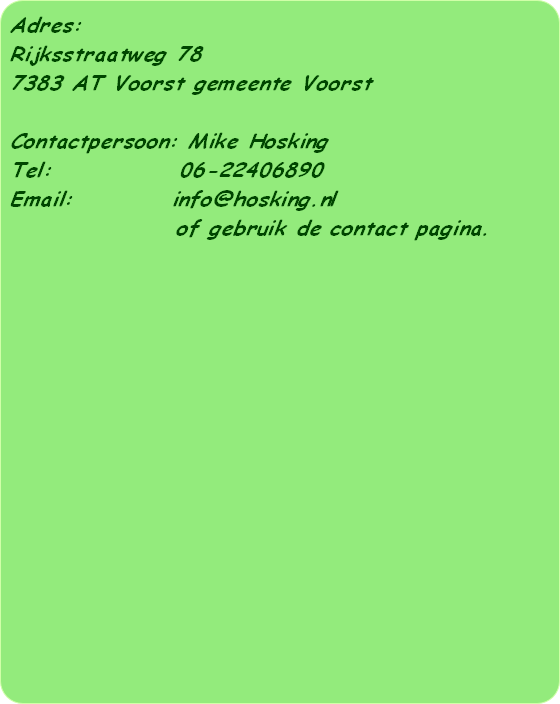 Adres:
Rijksstraatweg 78
7383 AT Voorst gemeente Voorst

Contactpersoon: Mike Hosking
Tel:             06-22406890 
Email:          info@hosking.nl 
                 of gebruik de contact pagina.

