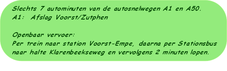 Slechts 7 autominuten van de autosnelwegen A1 en A50.
A1:  Afslag Voorst/Zutphen

Openbaar vervoer:
Per trein naar station Voorst-Empe, daarna per Stationsbus 
naar halte Klarenbeekseweg en vervolgens 2 minuten lopen. 

